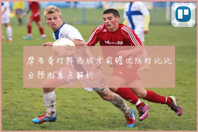 摩洛哥对阵西班牙前瞻攻防对比比分预测看点解析