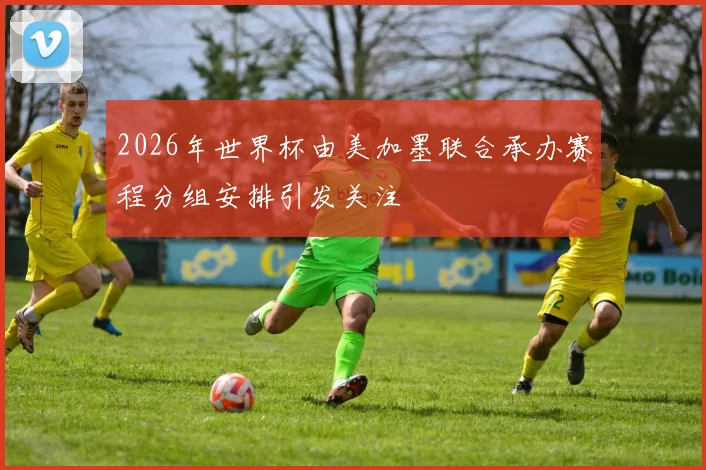2026年世界杯由美加墨联合承办赛程分组安排引发关注