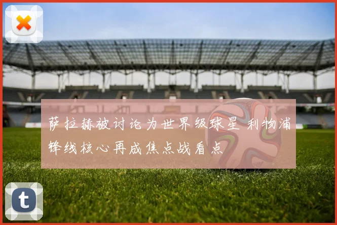 萨拉赫被讨论为世界级球星 利物浦锋线核心再成焦点战看点