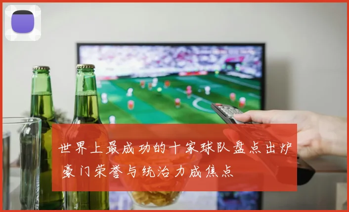 世界上最成功的十家球队盘点出炉 豪门荣誉与统治力成焦点