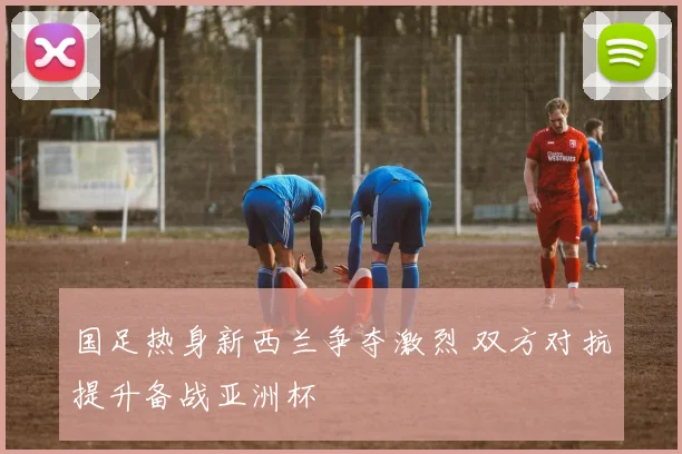 国足热身新西兰争夺激烈 双方对抗提升备战亚洲杯