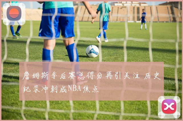 詹姆斯季后赛总得分再引关注 历史纪录冲刺成NBA焦点