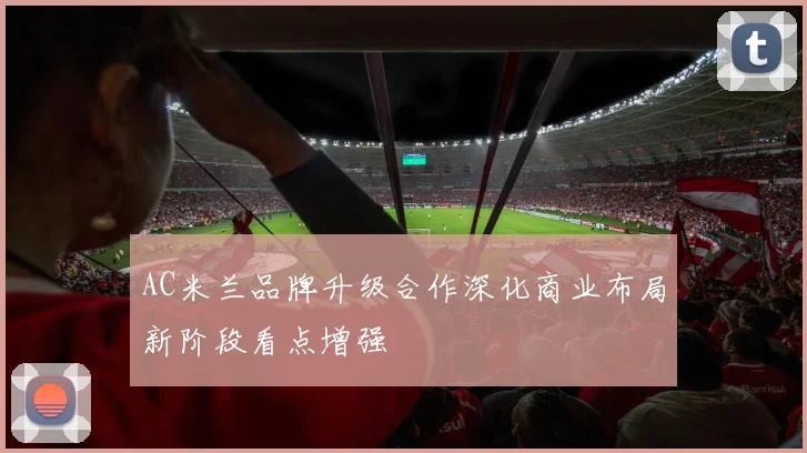 AC米兰品牌升级合作深化商业布局新阶段看点增强