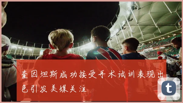 奎因坦斯成功接受手术试训表现出色引发美媒关注