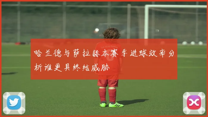 哈兰德与萨拉赫本赛季进球效率分析谁更具终结威胁